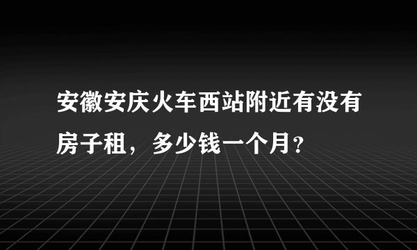 安徽安庆火车西站附近有没有房子租，多少钱一个月？