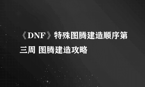 《DNF》特殊图腾建造顺序第三周 图腾建造攻略