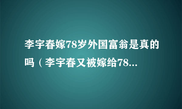 李宇春嫁78岁外国富翁是真的吗（李宇春又被嫁给78岁外国老汉）