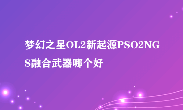 梦幻之星OL2新起源PSO2NGS融合武器哪个好