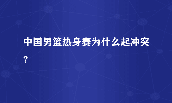 中国男篮热身赛为什么起冲突？