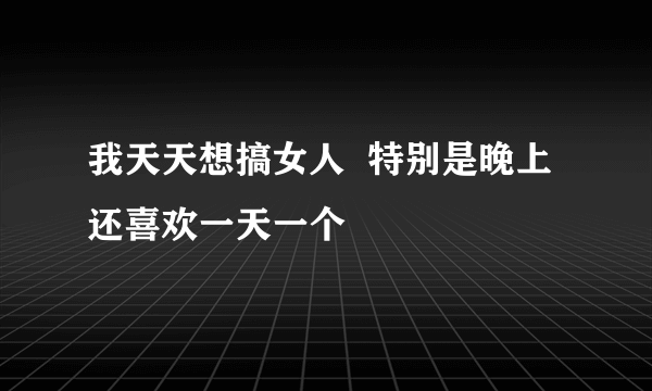 我天天想搞女人  特别是晚上  还喜欢一天一个