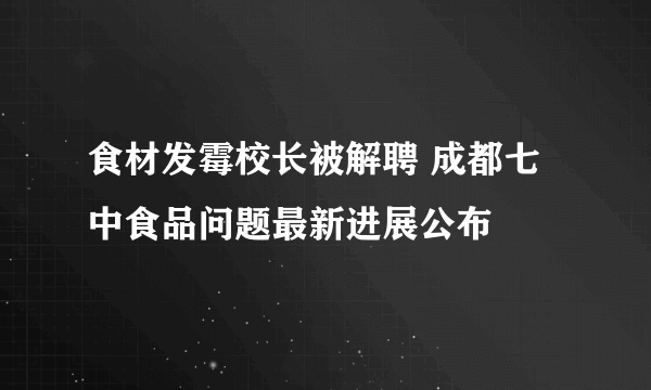 食材发霉校长被解聘 成都七中食品问题最新进展公布