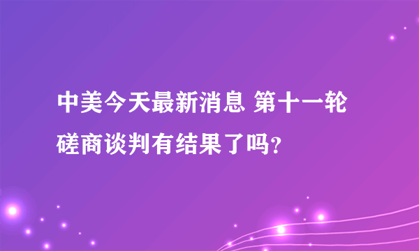 中美今天最新消息 第十一轮磋商谈判有结果了吗？