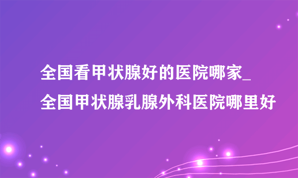 全国看甲状腺好的医院哪家_全国甲状腺乳腺外科医院哪里好