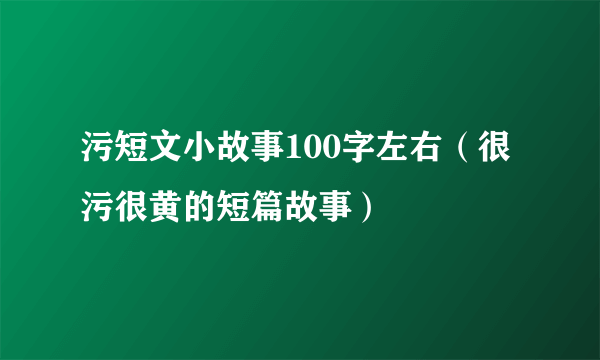 污短文小故事100字左右（很污很黄的短篇故事）