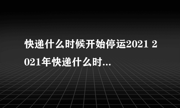 快递什么时候开始停运2021 2021年快递什么时候停运什么时候开始