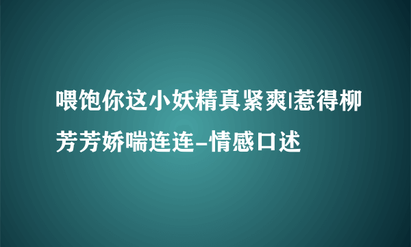 喂饱你这小妖精真紧爽|惹得柳芳芳娇喘连连-情感口述