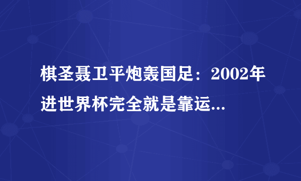 棋圣聂卫平炮轰国足：2002年进世界杯完全就是靠运气！当时的国足真的是靠运气吗？