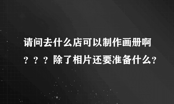 请问去什么店可以制作画册啊？？？除了相片还要准备什么？