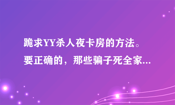 跪求YY杀人夜卡房的方法。要正确的，那些骗子死全家。 别拿人不当人。