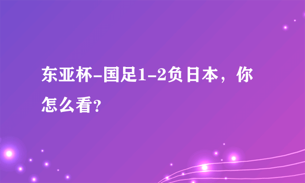 东亚杯-国足1-2负日本，你怎么看？