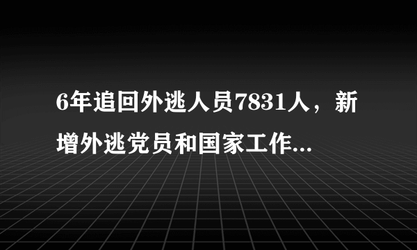 6年追回外逃人员7831人，新增外逃党员和国家工作人员明显减少