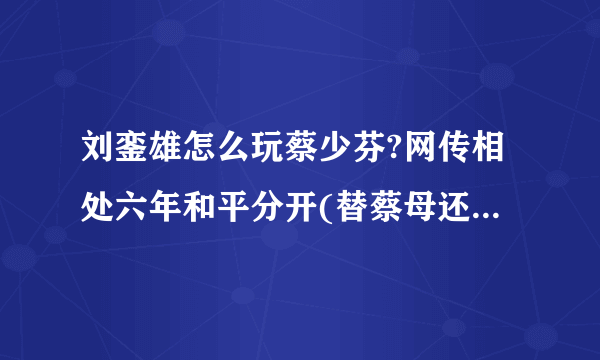 刘銮雄怎么玩蔡少芬?网传相处六年和平分开(替蔡母还债过亿)