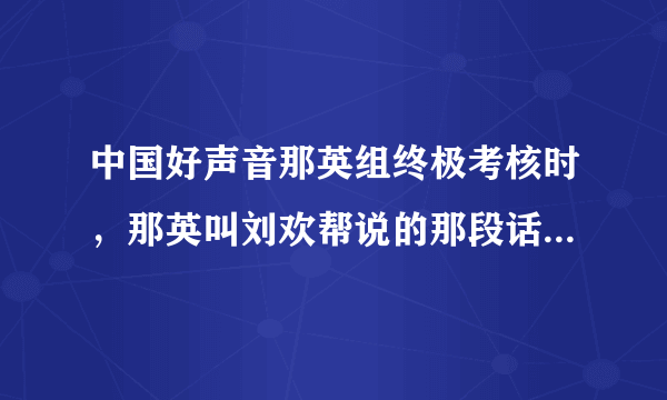 中国好声音那英组终极考核时，那英叫刘欢帮说的那段话是什么意思呀？