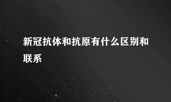 新冠抗体和抗原有什么区别和联系