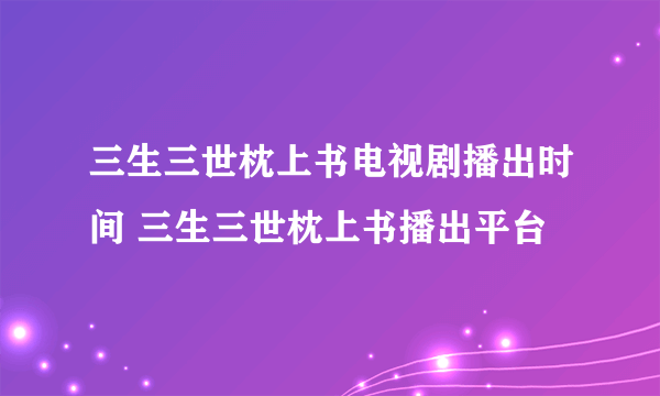 三生三世枕上书电视剧播出时间 三生三世枕上书播出平台