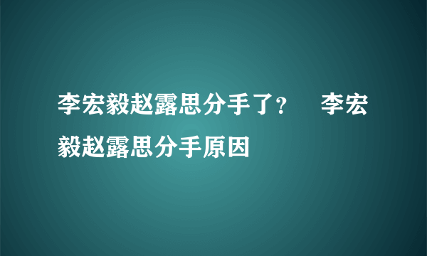 李宏毅赵露思分手了？   李宏毅赵露思分手原因