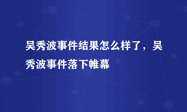 吴秀波事件结果怎么样了，吴秀波事件落下帷幕