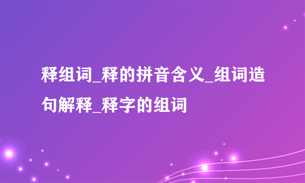 释组词_释的拼音含义_组词造句解释_释字的组词