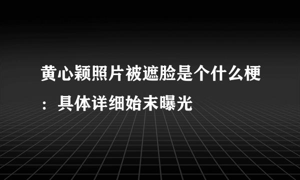 黄心颖照片被遮脸是个什么梗：具体详细始末曝光