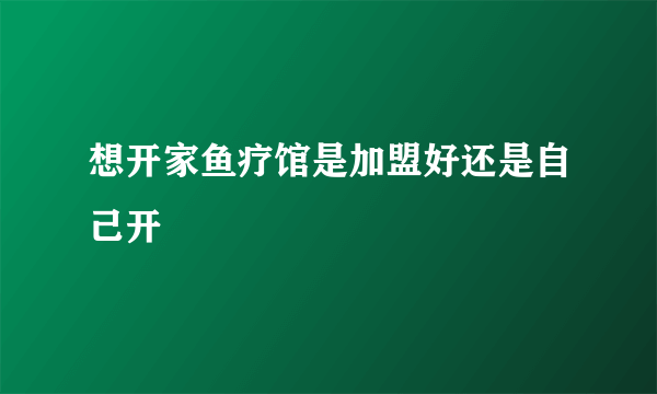 想开家鱼疗馆是加盟好还是自己开