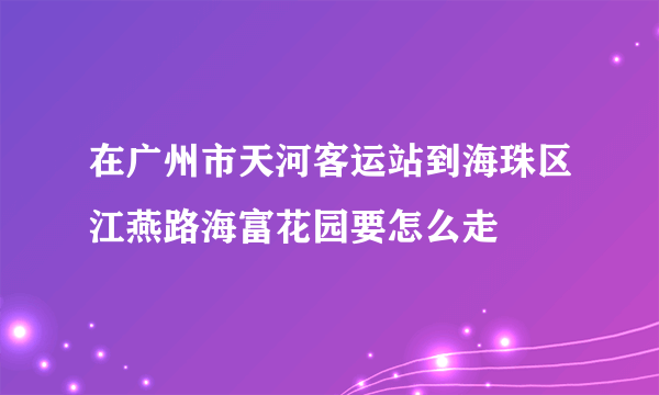 在广州市天河客运站到海珠区江燕路海富花园要怎么走