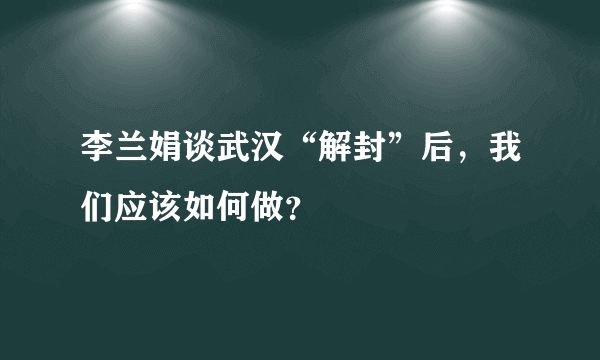 李兰娟谈武汉“解封”后，我们应该如何做？