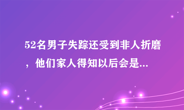 52名男子失踪还受到非人折磨，他们家人得知以后会是什么样的心情？