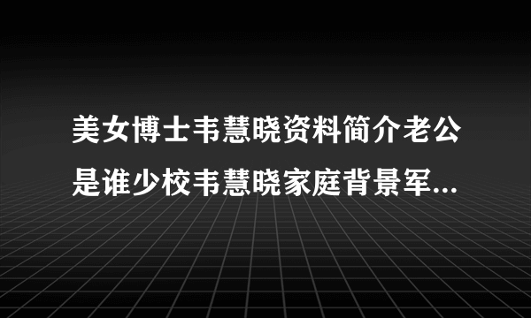 美女博士韦慧晓资料简介老公是谁少校韦慧晓家庭背景军装照片_飞外网