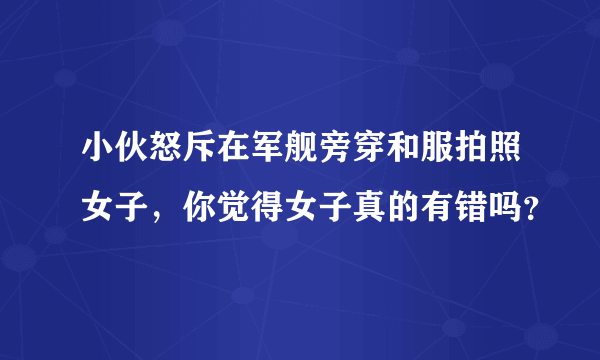 小伙怒斥在军舰旁穿和服拍照女子，你觉得女子真的有错吗？