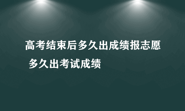 高考结束后多久出成绩报志愿 多久出考试成绩