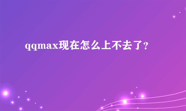 qqmax现在怎么上不去了？