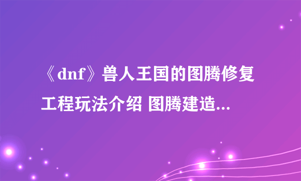 《dnf》兽人王国的图腾修复工程玩法介绍 图腾建造攻略汇总