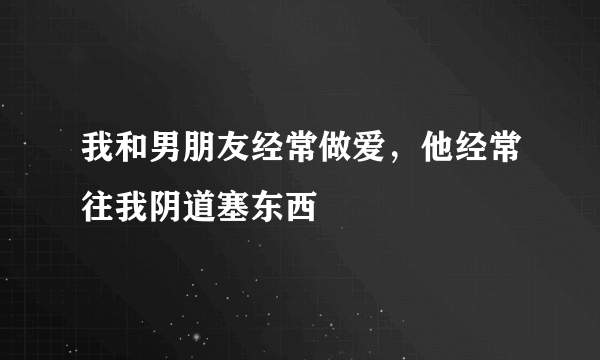 我和男朋友经常做爱，他经常往我阴道塞东西