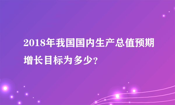 2018年我国国内生产总值预期增长目标为多少？