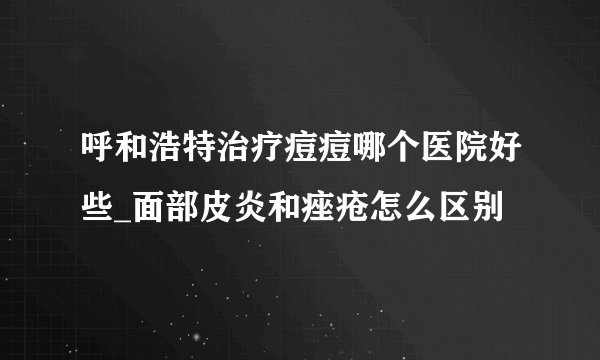 呼和浩特治疗痘痘哪个医院好些_面部皮炎和痤疮怎么区别