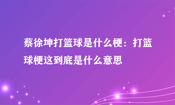 蔡徐坤打篮球是什么梗：打篮球梗这到底是什么意思