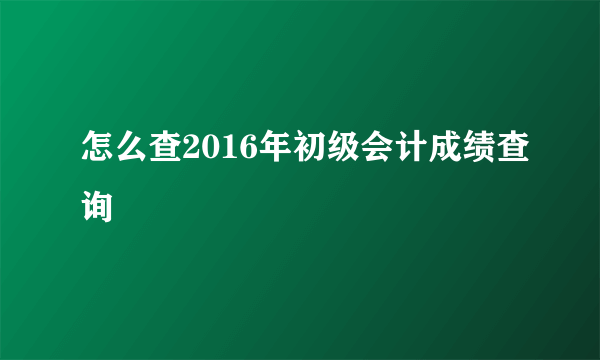 怎么查2016年初级会计成绩查询