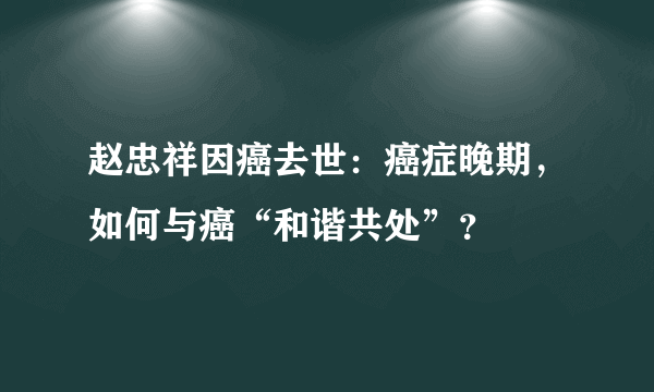 赵忠祥因癌去世：癌症晚期，如何与癌“和谐共处”？