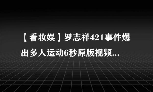 【看妆娱】罗志祥421事件爆出多人运动6秒原版视频 多人运动视频无删减聊天记录链接