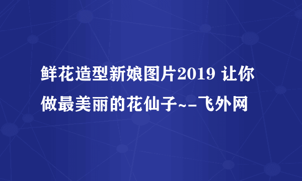 鲜花造型新娘图片2019 让你做最美丽的花仙子~-飞外网