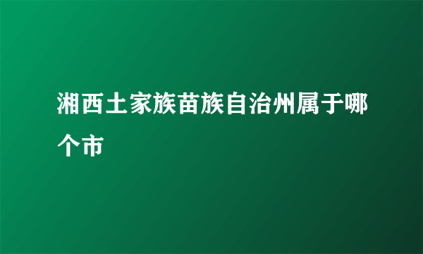 湘西土家族苗族自治州属于哪个市