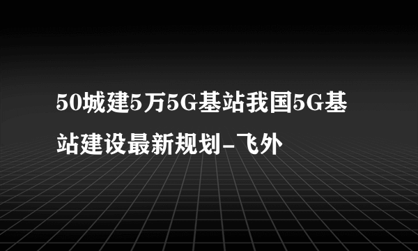 50城建5万5G基站我国5G基站建设最新规划-飞外