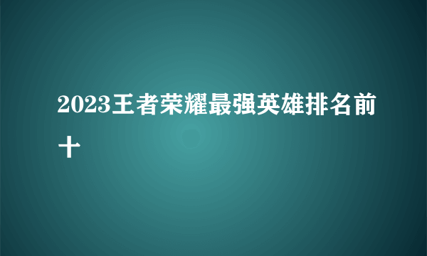 2023王者荣耀最强英雄排名前十