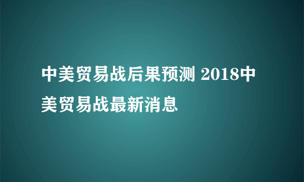 中美贸易战后果预测 2018中美贸易战最新消息