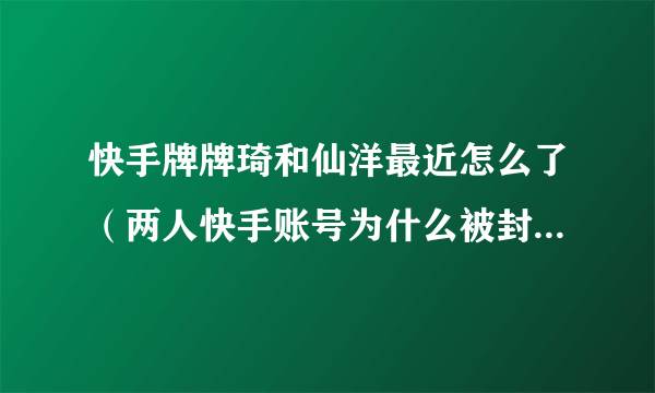 快手牌牌琦和仙洋最近怎么了（两人快手账号为什么被封杀原因）