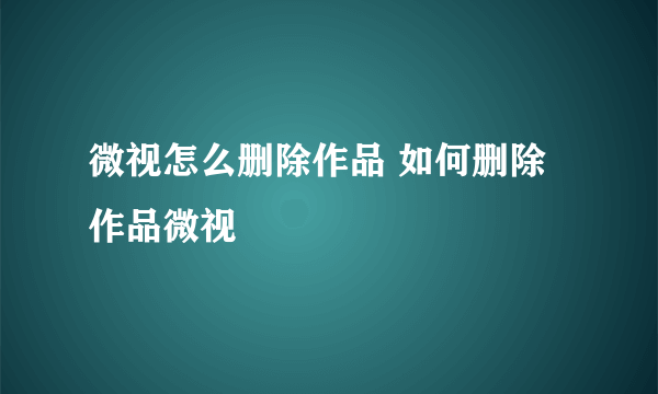 微视怎么删除作品 如何删除作品微视