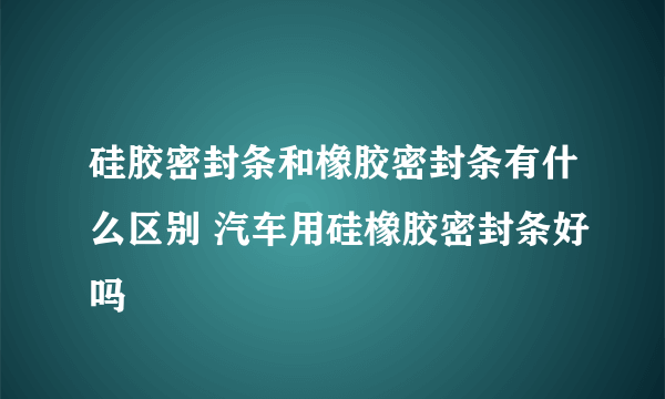 硅胶密封条和橡胶密封条有什么区别 汽车用硅橡胶密封条好吗