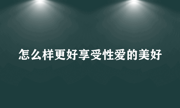 怎么样更好享受性爱的美好